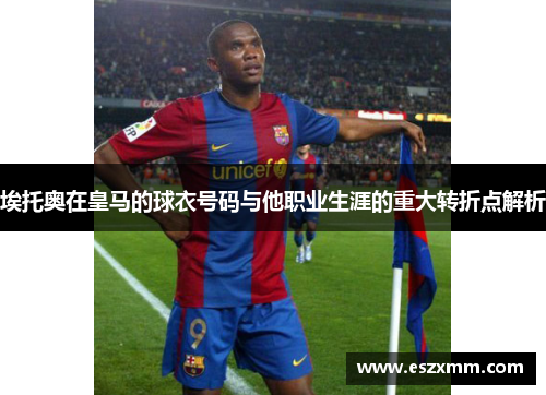 埃托奥在皇马的球衣号码与他职业生涯的重大转折点解析