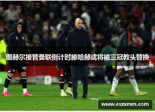 图赫尔接管曼联倒计时滕哈赫或将被三冠教头替换